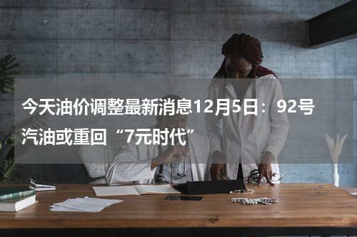 今天油价调整最新消息12月5日：92号汽油或重回“7元时代”