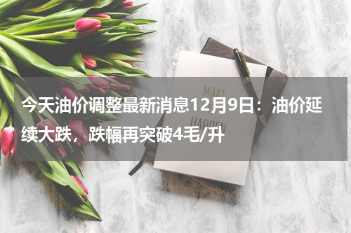 今天油价调整最新消息12月9日：油价延续大跌，跌幅再突破4毛/升