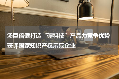 汤臣倍健打造“硬科技”产品力竞争优势 获评国家知识产权示范企业