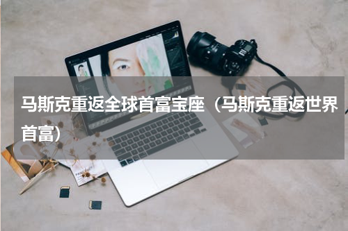马斯克重返全球首富宝座（马斯克重返世界首富）