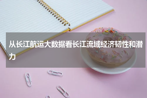 从长江航运大数据看长江流域经济韧性和潜力