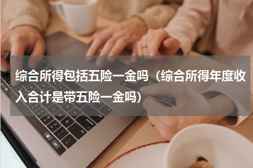 综合所得包括五险一金吗（综合所得年度收入合计是带五险一金吗）