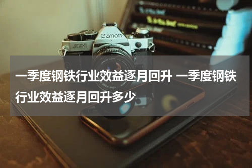 一季度钢铁行业效益逐月回升 一季度钢铁行业效益逐月回升多少