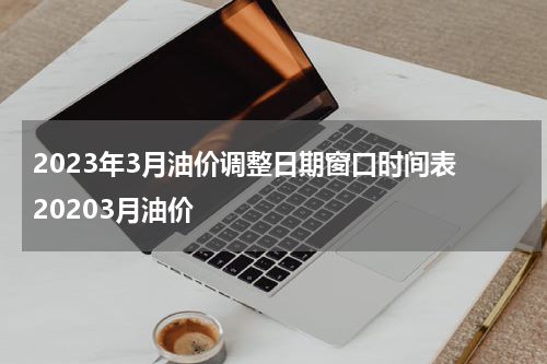 2023年3月油价调整日期窗口时间表 20203月油价