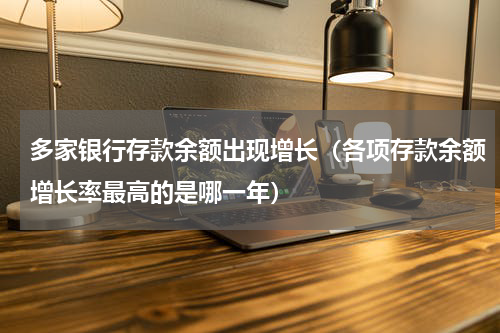 多家银行存款余额出现增长（各项存款余额增长率最高的是哪一年）