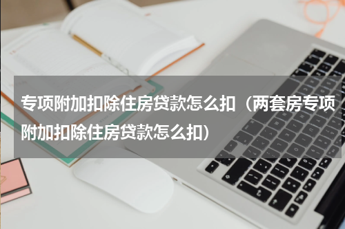 专项附加扣除住房贷款怎么扣（两套房专项附加扣除住房贷款怎么扣）