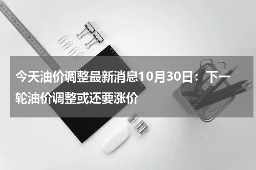 今天油价调整最新消息10月30日：下一轮油价调整或还要涨价