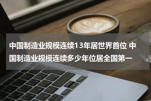 中国制造业规模连续13年居世界首位 中国制造业规模连续多少年位居全国第一