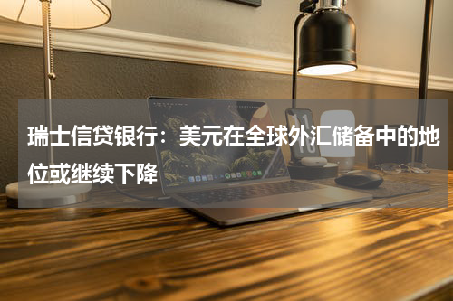 瑞士信贷银行：美元在全球外汇储备中的地位或继续下降