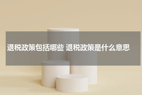 退税政策包括哪些 退税政策是什么意思