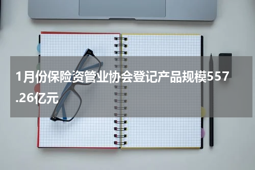 1月份保险资管业协会登记产品规模557.26亿元
