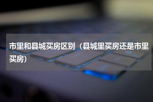 市里和县城买房区别（县城里买房还是市里买房）