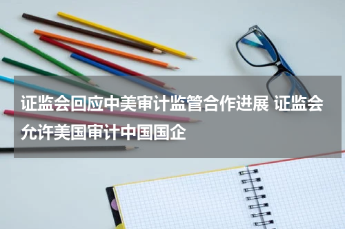 证监会回应中美审计监管合作进展 证监会允许美国审计中国国企