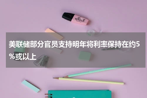 美联储部分官员支持明年将利率保持在约5%或以上