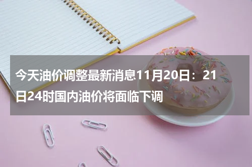 今天油价调整最新消息11月20日：21日24时国内油价将面临下调