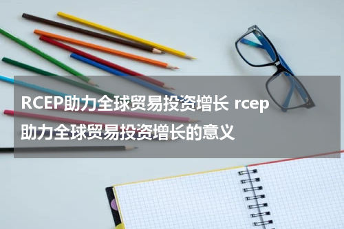 RCEP助力全球贸易投资增长 rcep助力全球贸易投资增长的意义