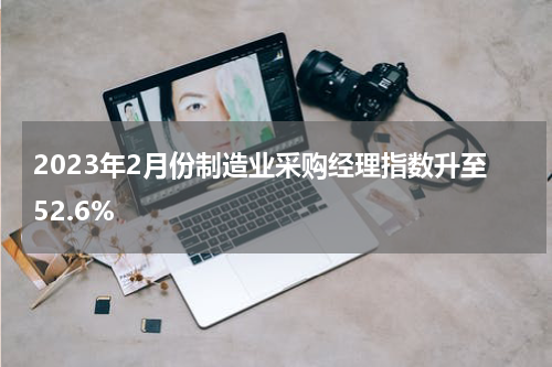 2023年2月份制造业采购经理指数升至52.6%