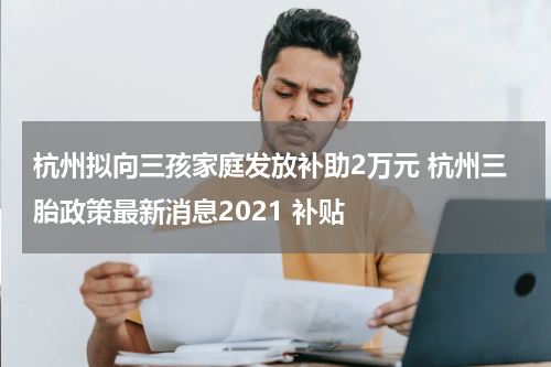 杭州拟向三孩家庭发放补助2万元 杭州三胎政策最新消息2021 补贴