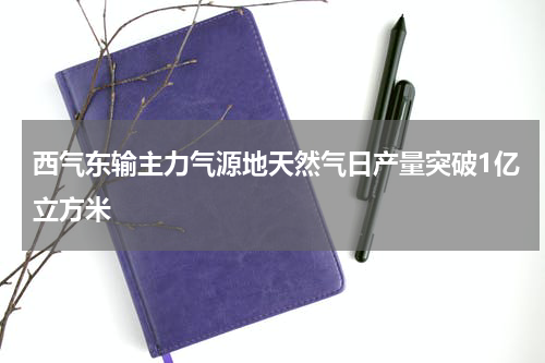 西气东输主力气源地天然气日产量突破1亿立方米