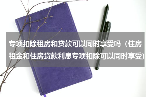 专项扣除租房和贷款可以同时享受吗（住房租金和住房贷款利息专项扣除可以同时享受）