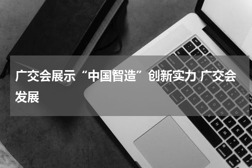 广交会展示“中国智造”创新实力 广交会发展