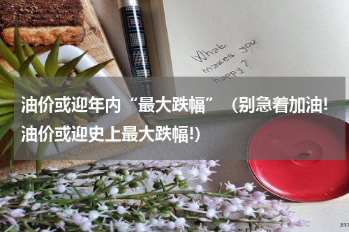 油价或迎年内“最大跌幅”（别急着加油!油价或迎史上最大跌幅!）