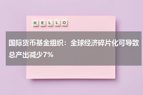 国际货币基金组织：全球经济碎片化可导致总产出减少7%