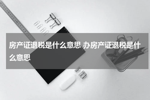 房产证退税是什么意思 办房产证退税是什么意思