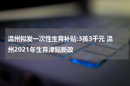 温州拟发一次性生育补贴:3孩3千元 温州2021年生育津贴新政
