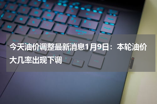 今天油价调整最新消息1月9日：本轮油价大几率出现下调