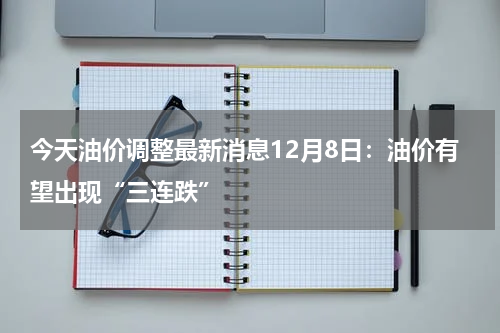 今天油价调整最新消息12月8日：油价有望出现“三连跌”