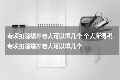 专项扣除赡养老人可以填几个 个人所得税专项扣除赡养老人可以填几个