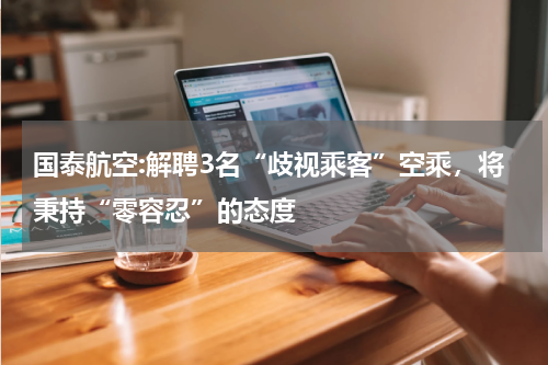 国泰航空:解聘3名“歧视乘客”空乘，将秉持“零容忍”的态度