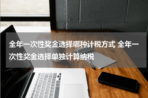 全年一次性奖金选择哪种计税方式 全年一次性奖金选择单独计算纳税
