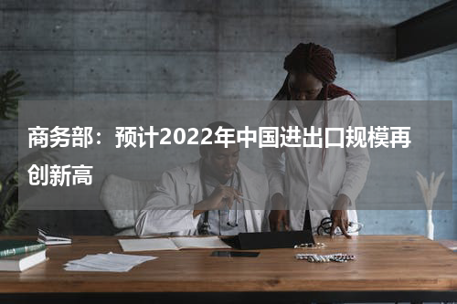 商务部：预计2022年中国进出口规模再创新高