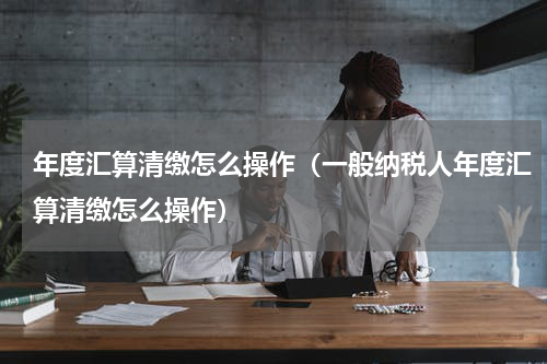 年度汇算清缴怎么操作（一般纳税人年度汇算清缴怎么操作）