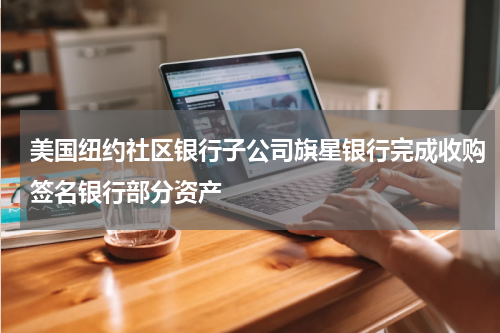 美国纽约社区银行子公司旗星银行完成收购签名银行部分资产