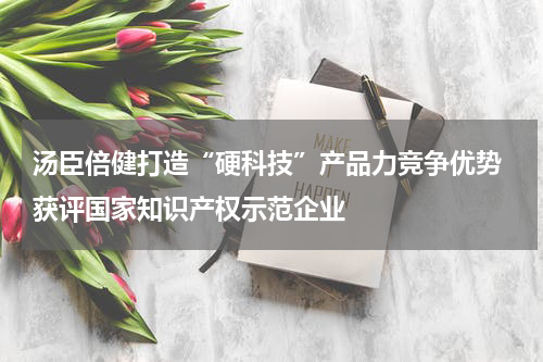 汤臣倍健打造“硬科技”产品力竞争优势 获评国家知识产权示范企业