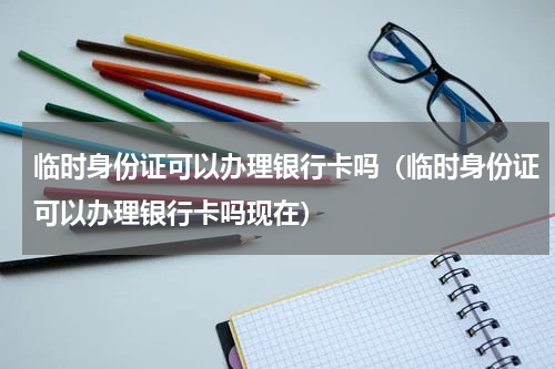 临时身份证可以办理银行卡吗（临时身份证可以办理银行卡吗现在）