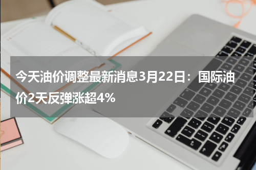 今天油价调整最新消息3月22日：国际油价2天反弹涨超4%