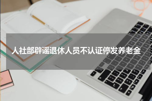 人社部辟谣退休人员不认证停发养老金