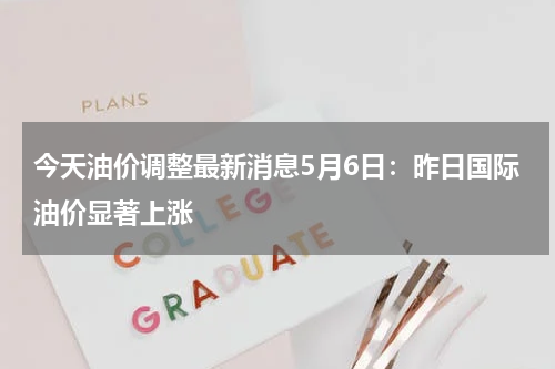 今天油价调整最新消息5月6日：昨日国际油价显著上涨