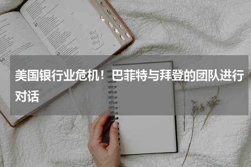 美国银行业危机！巴菲特与拜登的团队进行对话