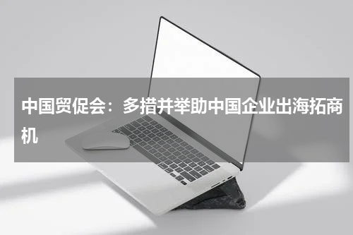 中国贸促会：多措并举助中国企业出海拓商机