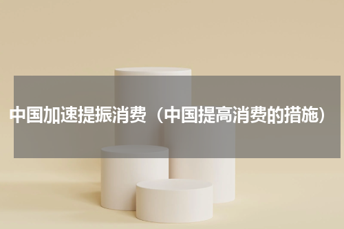 中国加速提振消费（中国提高消费的措施）