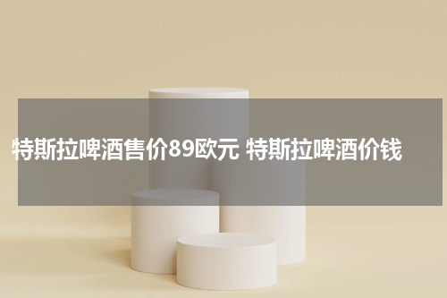 特斯拉啤酒售价89欧元 特斯拉啤酒价钱