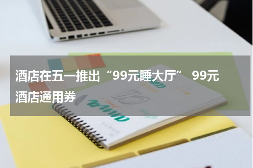 酒店在五一推出“99元睡大厅” 99元酒店通用券