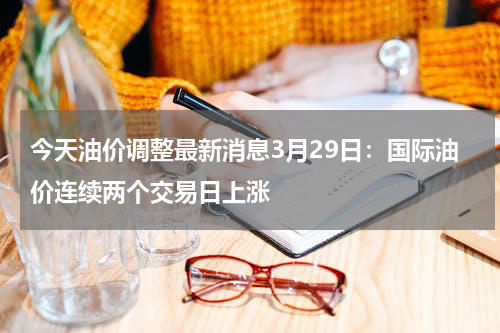 今天油价调整最新消息3月29日：国际油价连续两个交易日上涨