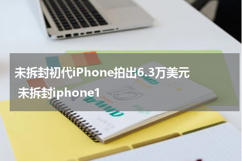 未拆封初代iPhone拍出6.3万美元 未拆封iphone1