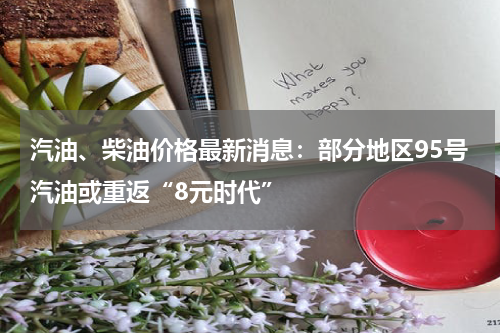 汽油、柴油价格最新消息：部分地区95号汽油或重返“8元时代”